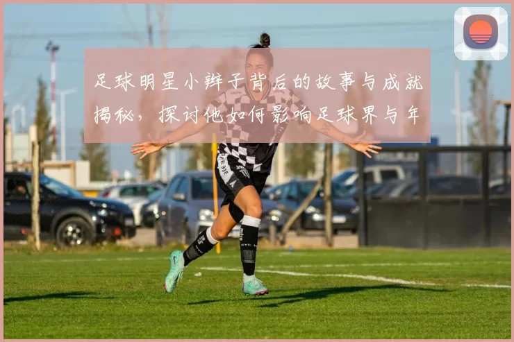 足球明星小辫子背后的故事与成就揭秘，探讨他如何影响足球界与年轻球员成长