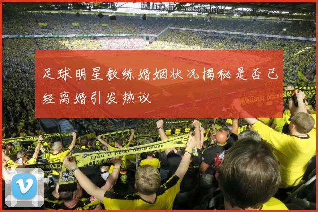 足球明星教练婚姻状况揭秘是否已经离婚引发热议