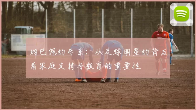 姆巴佩的母亲：从足球明星的背后看家庭支持与教育的重要性