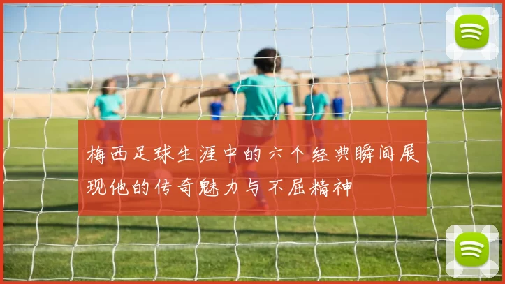 梅西足球生涯中的六个经典瞬间展现他的传奇魅力与不屈精神