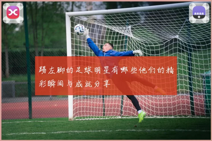 踢左脚的足球明星有哪些他们的精彩瞬间与成就分享