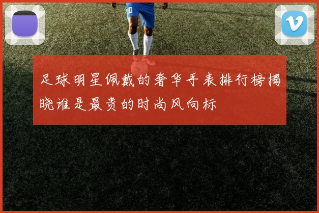 足球明星佩戴的奢华手表排行榜揭晓谁是最贵的时尚风向标