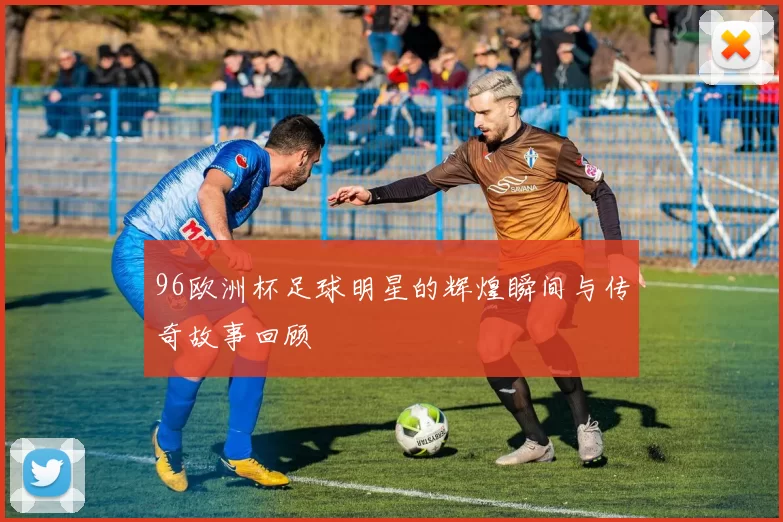 96欧洲杯足球明星的辉煌瞬间与传奇故事回顾