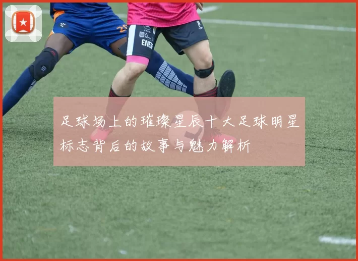 足球场上的璀璨星辰十大足球明星标志背后的故事与魅力解析