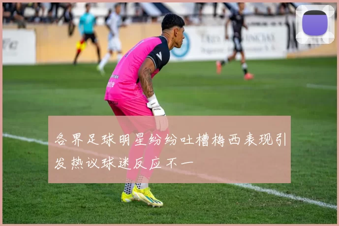 各界足球明星纷纷吐槽梅西表现引发热议球迷反应不一