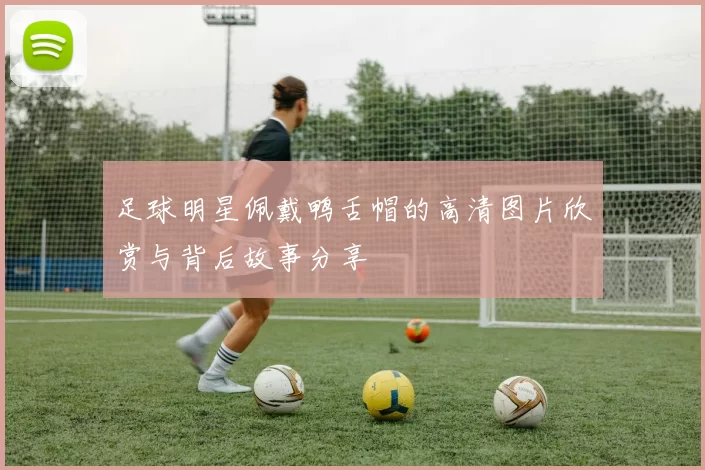 足球明星佩戴鸭舌帽的高清图片欣赏与背后故事分享