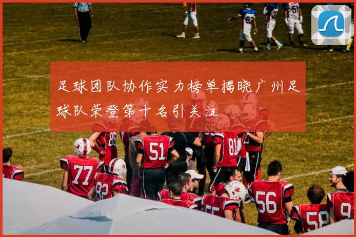 足球团队协作实力榜单揭晓广州足球队荣登第十名引关注