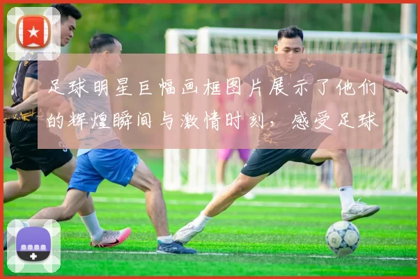 足球明星巨幅画框图片展示了他们的辉煌瞬间与激情时刻，感受足球的魅力与热血沸腾的竞技精神