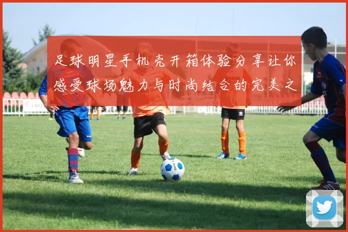 足球明星手机壳开箱体验分享让你感受球场魅力与时尚结合的完美之作