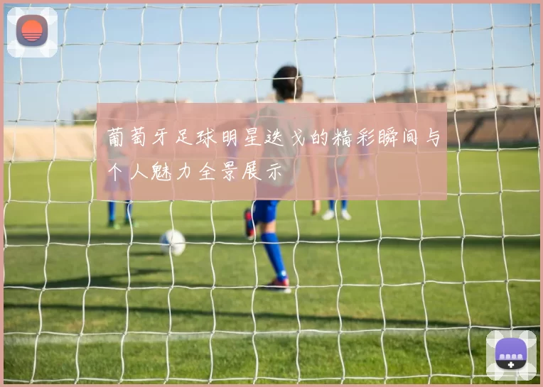 葡萄牙足球明星迭戈的精彩瞬间与个人魅力全景展示