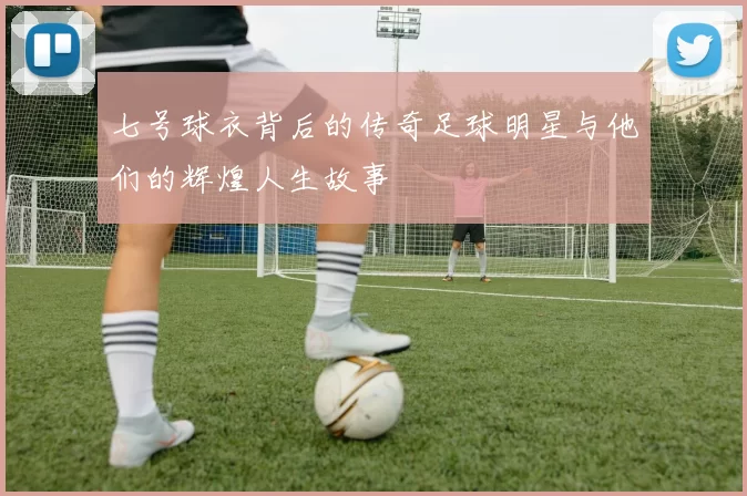七号球衣背后的传奇足球明星与他们的辉煌人生故事
