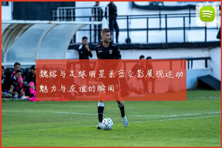 魏榕与足球明星亲密合影展现运动魅力与友谊的瞬间