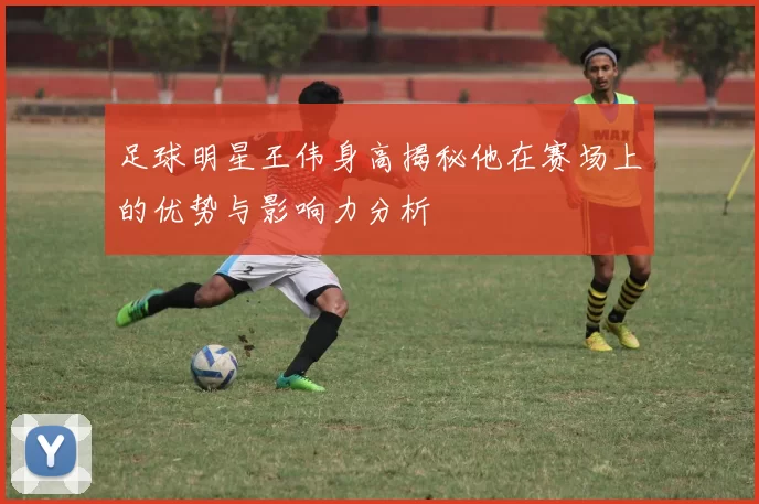 足球明星王伟身高揭秘他在赛场上的优势与影响力分析