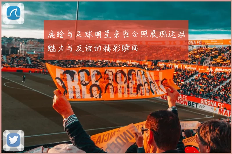 鹿晗与足球明星亲密合照展现运动魅力与友谊的精彩瞬间