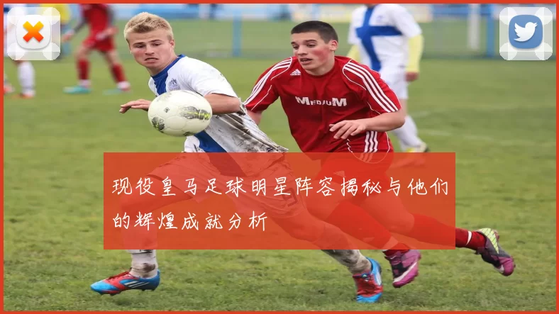 现役皇马足球明星阵容揭秘与他们的辉煌成就分析
