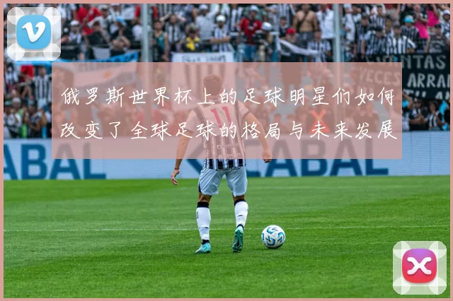 俄罗斯世界杯上的足球明星们如何改变了全球足球的格局与未来发展