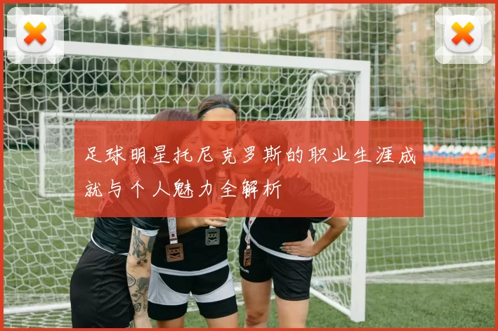 足球明星托尼克罗斯的职业生涯成就与个人魅力全解析