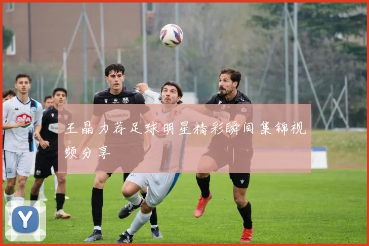 王晶力荐足球明星精彩瞬间集锦视频分享