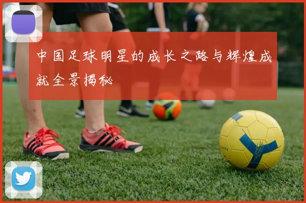 中国足球明星的成长之路与辉煌成就全景揭秘