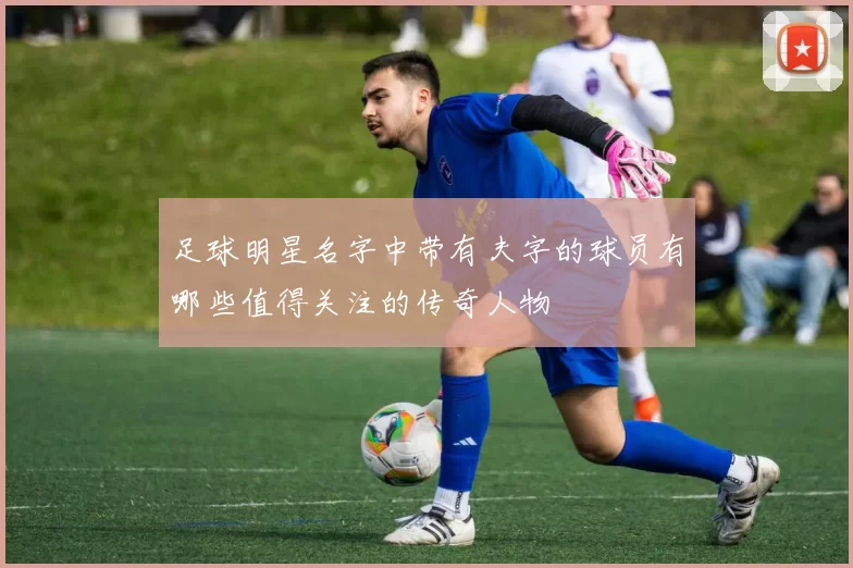 足球明星名字中带有夫字的球员有哪些值得关注的传奇人物