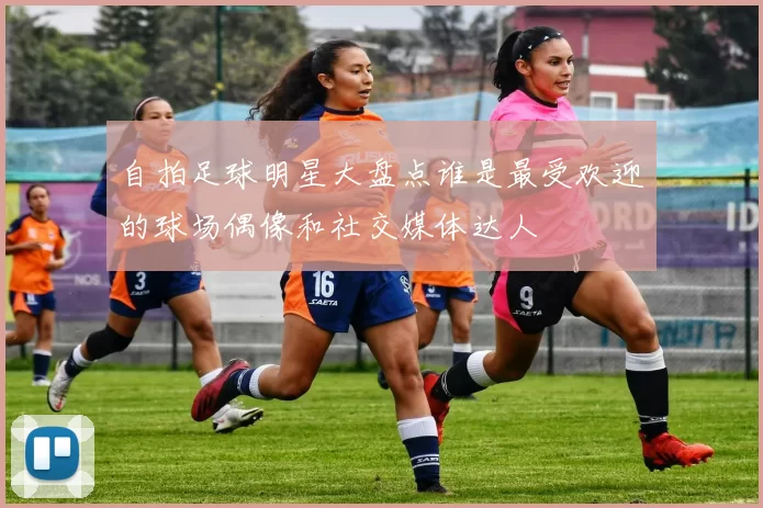 自拍足球明星大盘点谁是最受欢迎的球场偶像和社交媒体达人