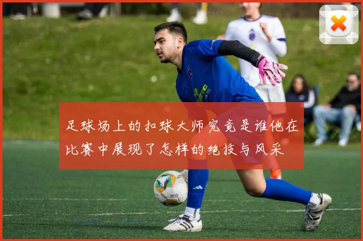 足球场上的扣球大师究竟是谁他在比赛中展现了怎样的绝技与风采