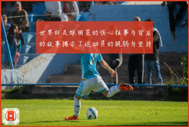 世界杯足球明星的伤心往事与背后的故事揭示了运动员的脆弱与坚持