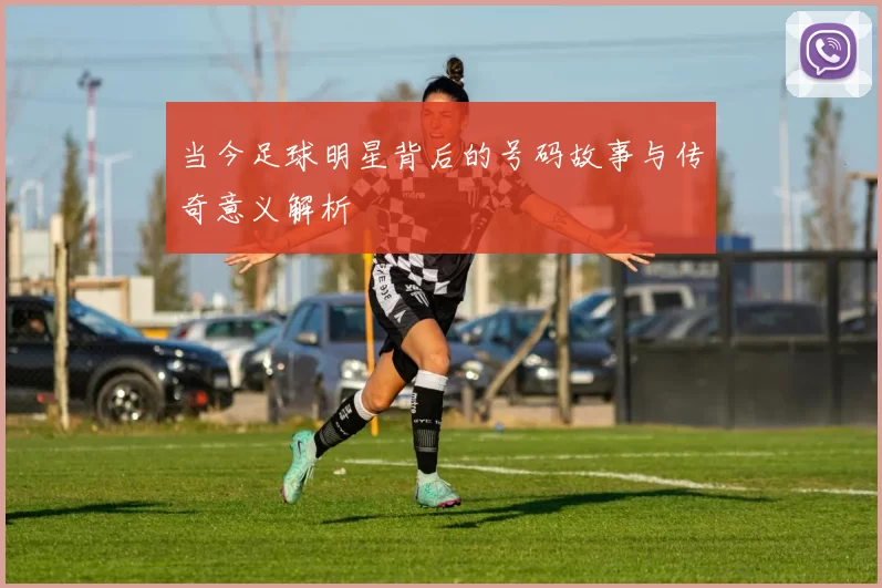 当今足球明星背后的号码故事与传奇意义解析