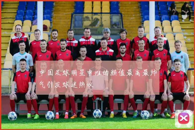中国足球明星中谁的颜值最高最帅气引发球迷热议