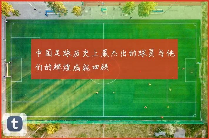 中国足球历史上最杰出的球员与他们的辉煌成就回顾
