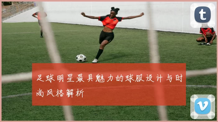 足球明星最具魅力的球服设计与时尚风格解析