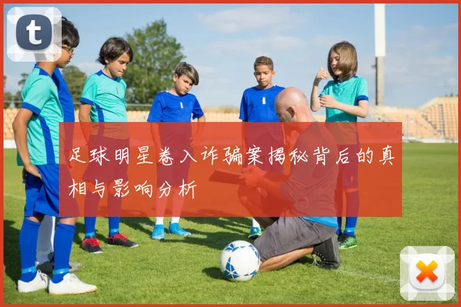 足球明星卷入诈骗案揭秘背后的真相与影响分析