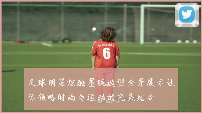 足球明星炫酷墨镜造型全景展示让你领略时尚与运动的完美结合