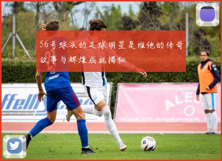 56号球衣的足球明星是谁他的传奇故事与辉煌成就揭秘