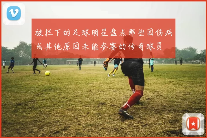 被拦下的足球明星盘点那些因伤病或其他原因未能参赛的传奇球员