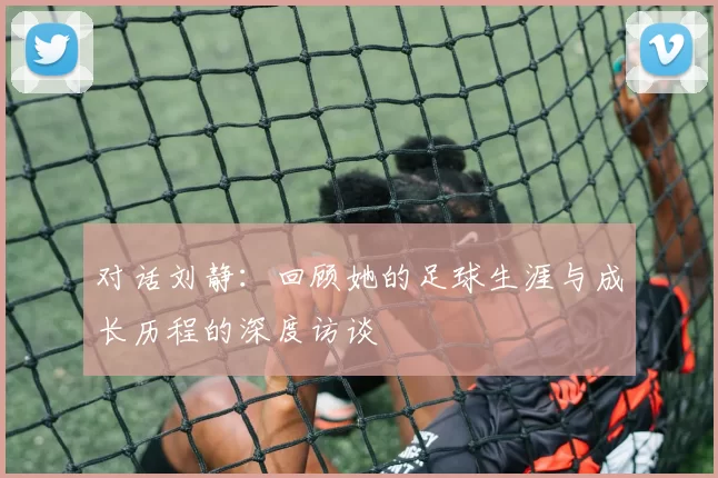 对话刘静：回顾她的足球生涯与成长历程的深度访谈