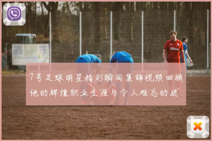 7号足球明星精彩瞬间集锦视频回顾他的辉煌职业生涯与令人难忘的进球时刻